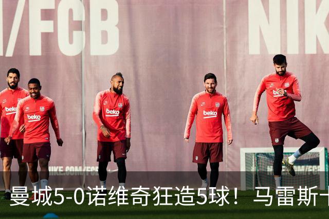 曼城5-0诺维奇狂造5球！马雷斯卡洗白，青训深度曝光